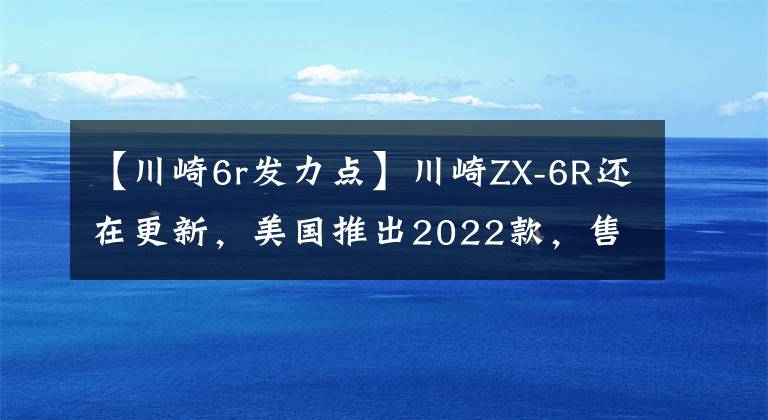 【川崎6r发力点】川崎ZX-6R还在更新，美国推出2022款，售价感人
