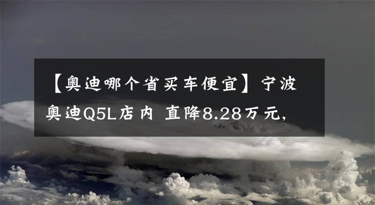 【奥迪哪个省买车便宜】宁波奥迪Q5L店内 直降8.28万元, 欢迎到店鉴赏