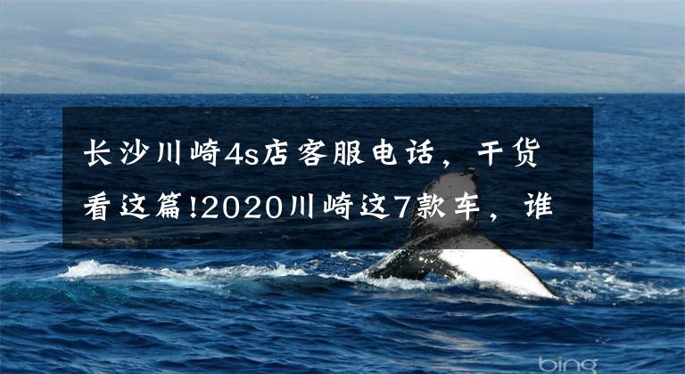 长沙川崎4s店客服电话，干货看这篇!2020川崎这7款车，谁是你的zui爱？