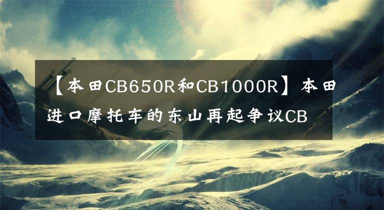 【本田CB650R和CB1000R】本田进口摩托车的东山再起争议CB1000R马力砍掉55匹，还要依靠信仰的力量吗？