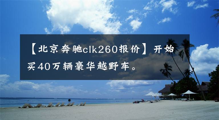 【北京奔驰clk260报价】开始买40万辆豪华越野车。