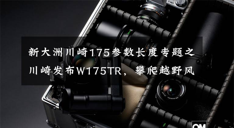 新大洲川崎175参数长度专题之川崎发布W175TR，攀爬越野风格，7.5升油箱，最大马力13.1匹