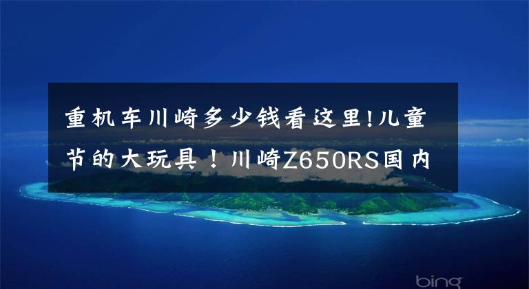 重机车川崎多少钱看这里!儿童节的大玩具！川崎Z650RS国内上市，售价8.49万起！