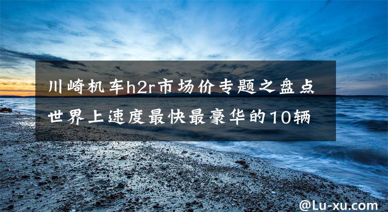 川崎机车h2r市场价专题之盘点世界上速度最快最豪华的10辆摩托车，快到超级跑车追不上