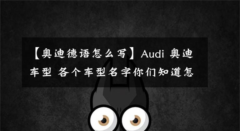 【奥迪德语怎么写】Audi 奥迪车型 各个车型名字你们知道怎么定义吗？