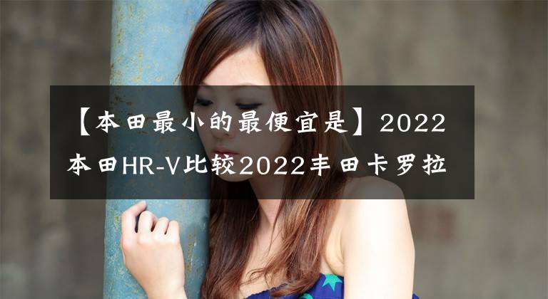 【本田最小的最便宜是】2022本田HR-V比较2022丰田卡罗拉越野车
