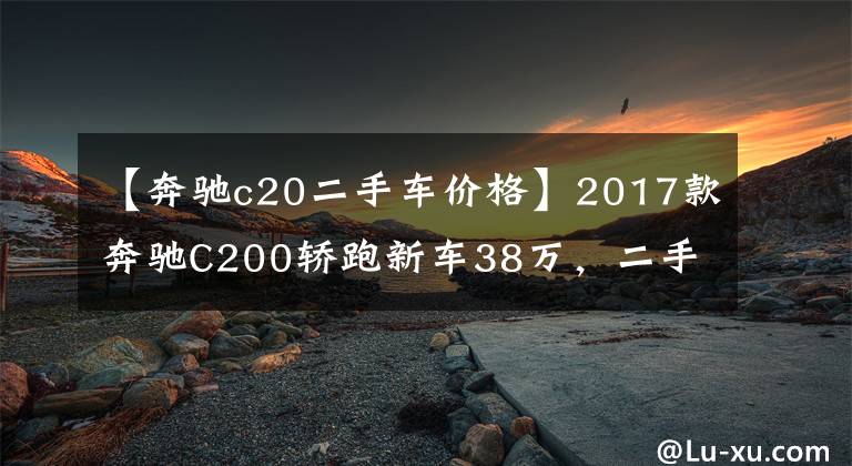 【奔驰c20二手车价格】2017款奔驰C200轿跑新车38万，二手车跑了8km，多少钱可以入手？