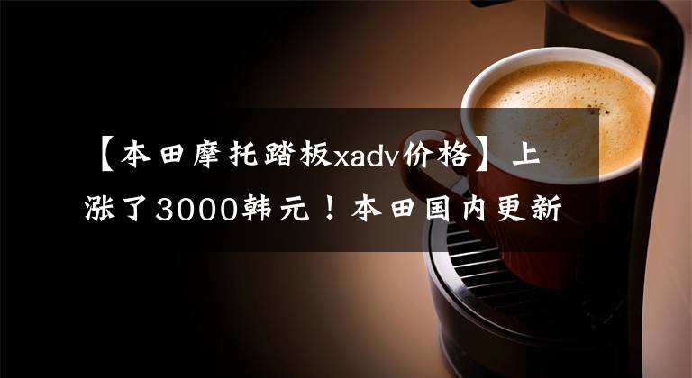【本田摩托踏板xadv价格】上涨了3000韩元！本田国内更新2022 X-ADV，售价16.19w。