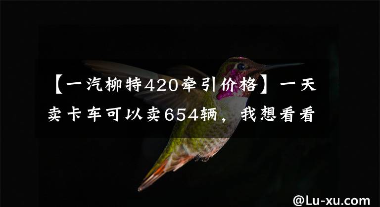 【一汽柳特420牵引价格】一天卖卡车可以卖654辆，我想看看什么车型！