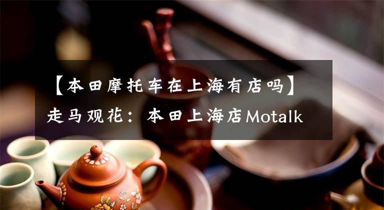 【本田摩托车在上海有店吗】走马观花：本田上海店Motalk周活动携手拍摄。