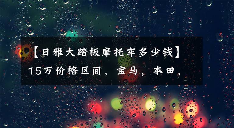 【日雅大踏板摩托车多少钱】15万价格区间，宝马，本田，雅马哈踏板怎么选？文章配图