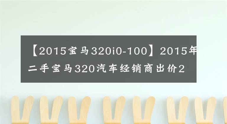 【2015宝马320i0-100】2015年二手宝马320汽车经销商出价20万，车友直呼为什么不抢？