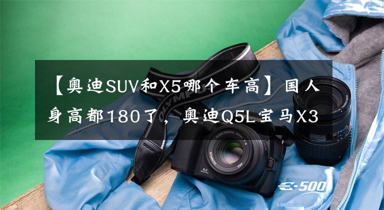 【奥迪SUV和X5哪个车高】国人身高都180了，奥迪Q5L宝马X3空间如何？告诉你大长腿该怎么选