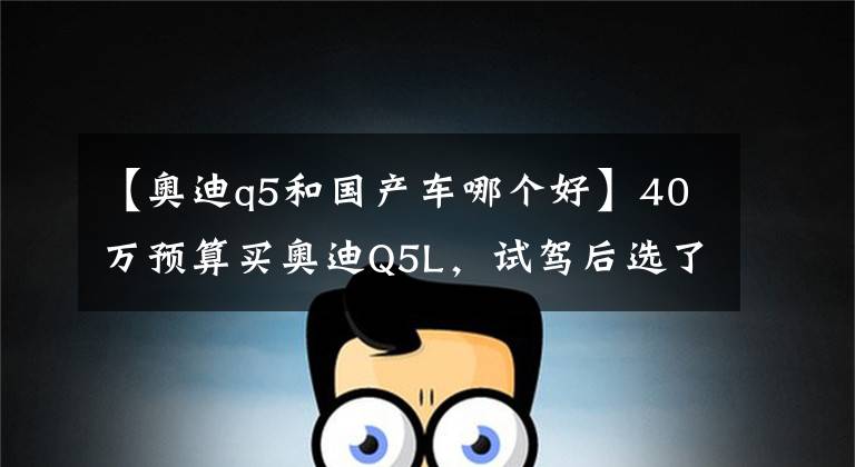 【奥迪q5和国产车哪个好】40万预算买奥迪Q5L，试驾后选了国产车，一段时间后终于知道差别