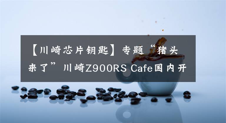 【川崎芯片钥匙】专题“猪头来了”川崎Z900RS Cafe国内开售！