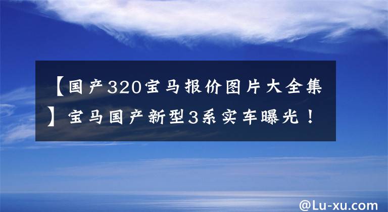 【国产320宝马报价图片大全集】宝马国产新型3系实车曝光！尺寸变得更长，配有激光前灯，销售29万件