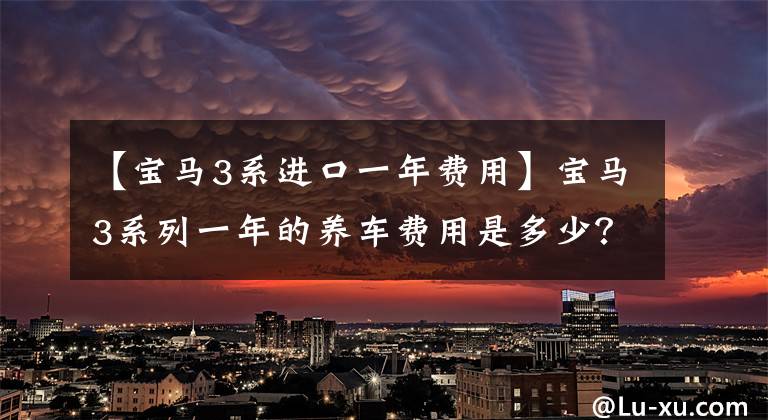 【宝马3系进口一年费用】宝马3系列一年的养车费用是多少？