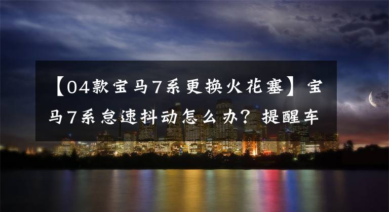 【04款宝马7系更换火花塞】宝马7系怠速抖动怎么办？提醒车主记住的解决方法有三种