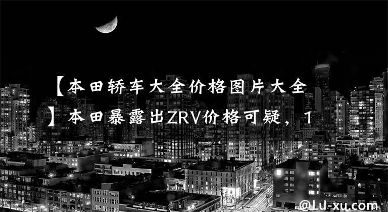 【本田轿车大全价格图片大全】本田暴露出ZRV价格可疑，12.98万件，包括1.5T  CVT，尺寸接近CRV