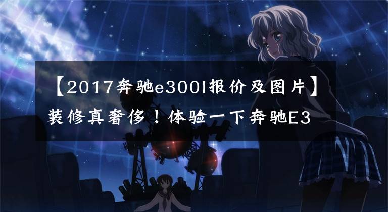 【2017奔驰e300l报价及图片】装修真奢侈！体验一下奔驰E300L。外观和S级差不多，但是你喜欢打折吗？