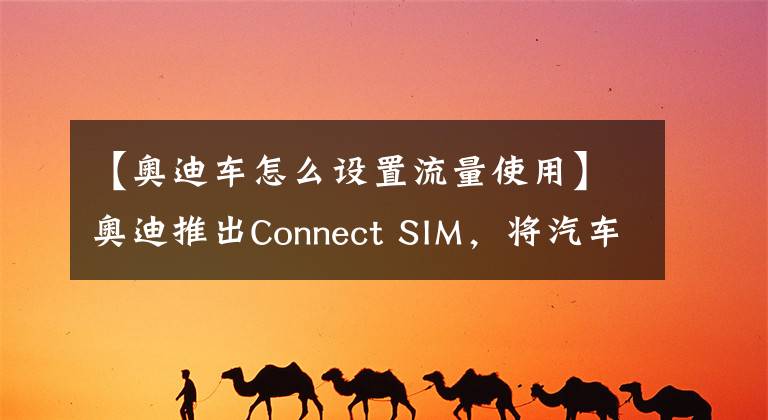 【奥迪车怎么设置流量使用】奥迪推出Connect SIM，将汽车变为“全球通”