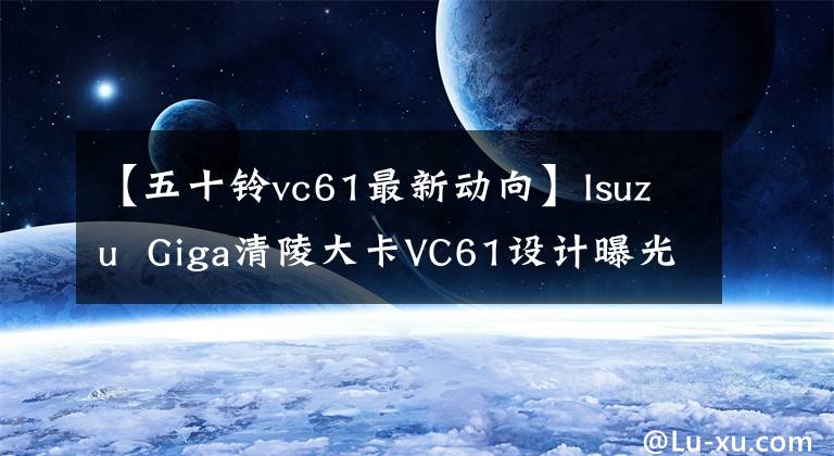 【五十铃vc61最新动向】Isuzu  Giga清陵大卡VC61设计曝光介绍。
