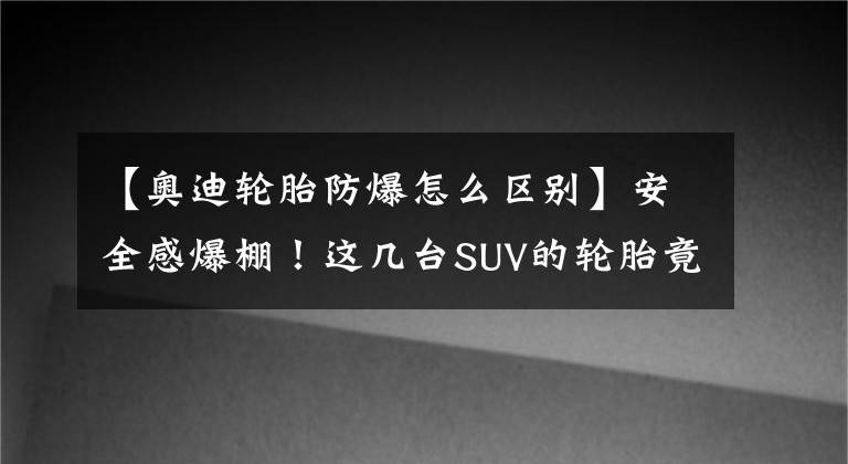 【奥迪轮胎防爆怎么区别】安全感爆棚！这几台SUV的轮胎竟能“防爆”，关键时刻保你命！