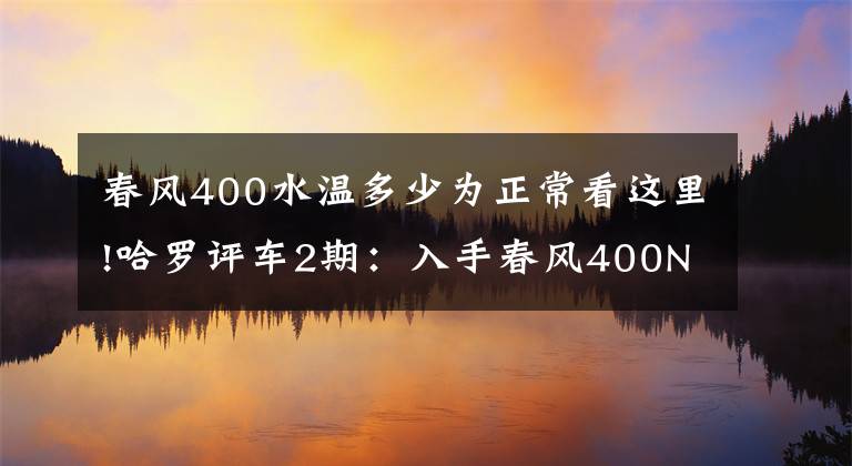 春风400水温多少为正常看这里!哈罗评车2期：入手春风400NK快7个月了，6500公里后……