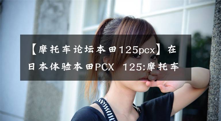 【摩托车论坛本田125pcx】在日本体验本田PCX  125:摩托车的“凯美瑞”