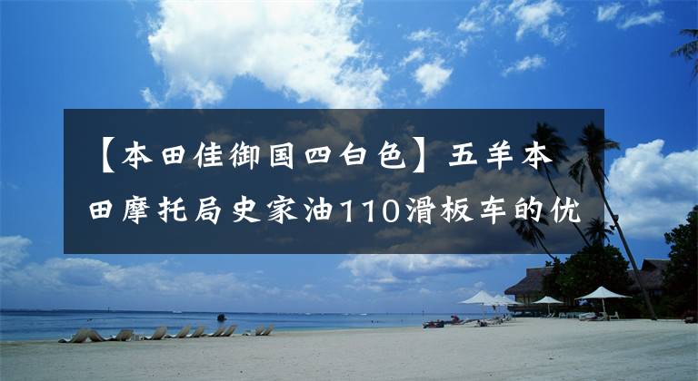 【本田佳御国四白色】五羊本田摩托局史家油110滑板车的优缺点是什么？车主来给你答案了