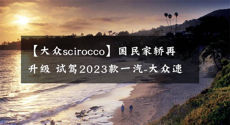 【大众scirocco】国民家轿再升级 试驾2023款一汽-大众速腾