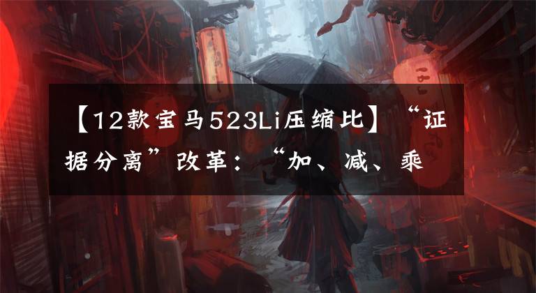 【12款宝马523Li压缩比】“证据分离”改革：“加、减、乘、除”的变化与变化