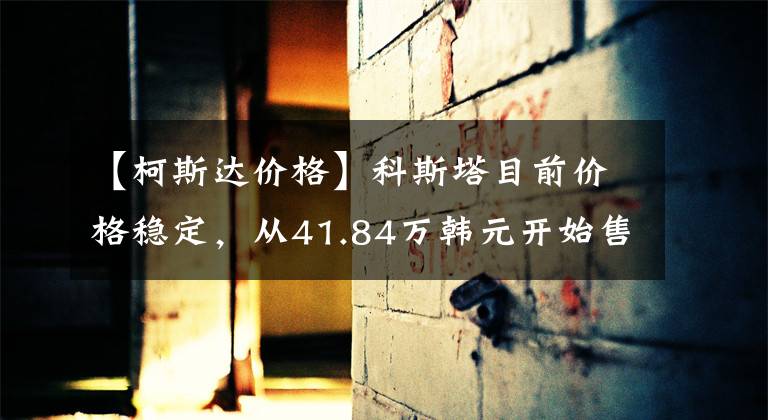 【柯斯达价格】科斯塔目前价格稳定，从41.84万韩元开始售价稳定