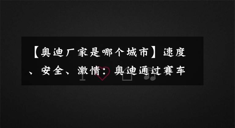 【奥迪厂家是哪个城市】速度、安全、激情：奥迪通过赛车探索引领创新技术