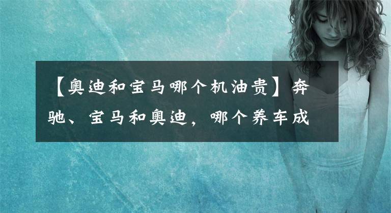 【奥迪和宝马哪个机油贵】奔驰、宝马和奥迪，哪个养车成本最低？质量是否都一样？