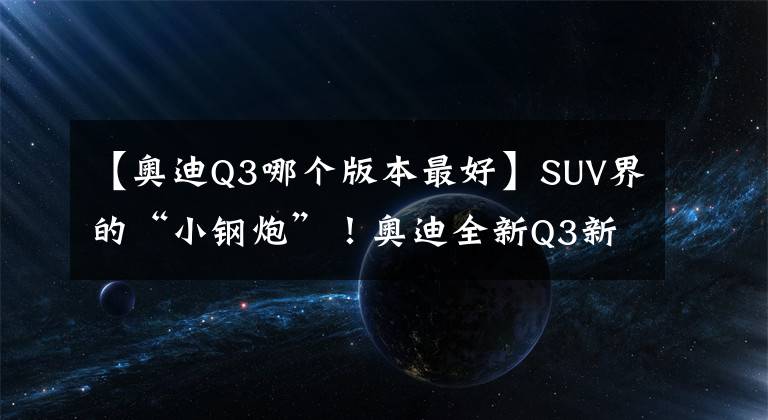 【奥迪Q3哪个版本最好】SUV界的“小钢炮”！奥迪全新Q3新车型实拍，升级2.5T破百仅4.5秒