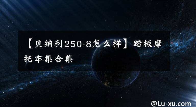 【贝纳利250-8怎么样】踏板摩托车集合集