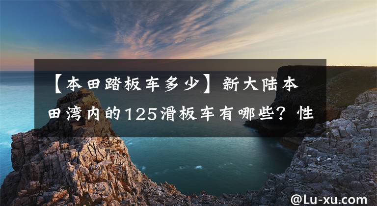 【本田踏板车多少】新大陆本田湾内的125滑板车有哪些？性价比高的是哪个？