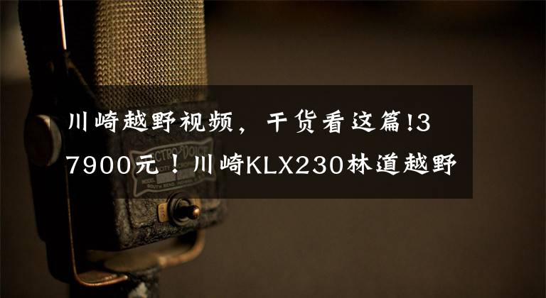 川崎越野视频，干货看这篇!37900元！川崎KLX230林道越野车国内正式上市