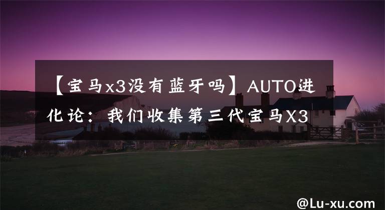 【宝马x3没有蓝牙吗】AUTO进化论：我们收集第三代宝马X3，破解TA  15年，有什么体验？