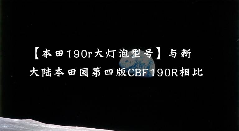 【本田190r大灯泡型号】与新大陆本田国第四版CBF190R相比，与旧感觉相比，新车
