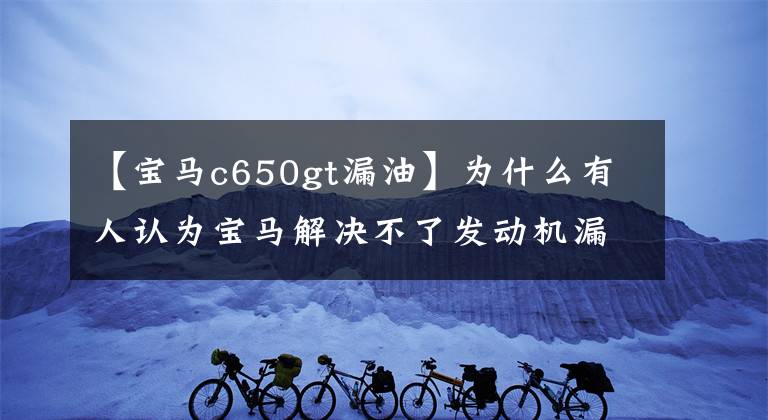 【宝马c650gt漏油】为什么有人认为宝马解决不了发动机漏油问题？不想解决吗？