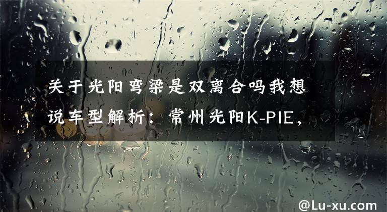 关于光阳弯梁是双离合吗我想说车型解析：常州光阳K-PIE，她再也不用操心离合器了！