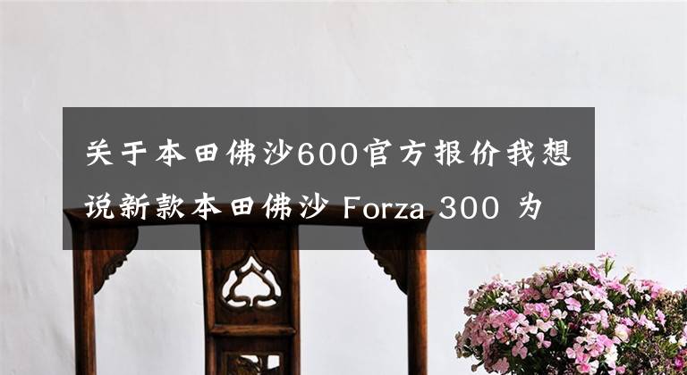 关于本田佛沙600官方报价我想说新款本田佛沙 Forza 300 为何在国内关注度居高不下？答案在这里