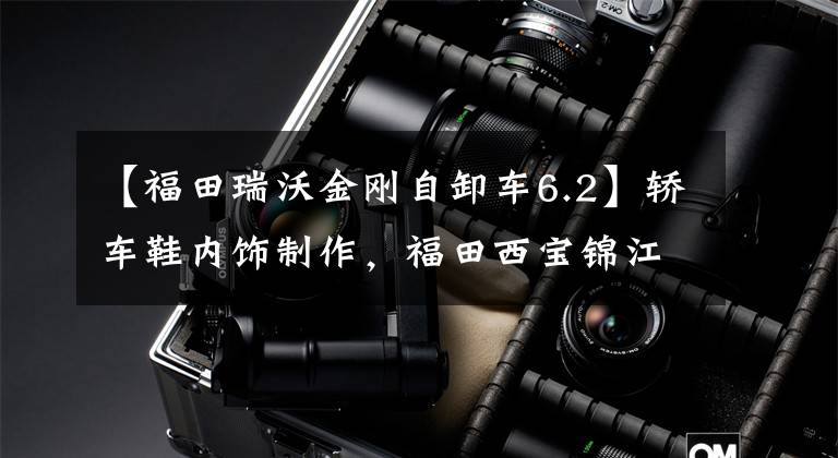 【福田瑞沃金刚自卸车6.2】轿车鞋内饰制作，福田西宝锦江S1新车先发制人。