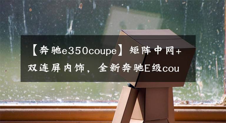 【奔驰e350coupe】矩阵中网+双连屏内饰，全新奔驰E级coupe到店，比奥迪RS6还帅气