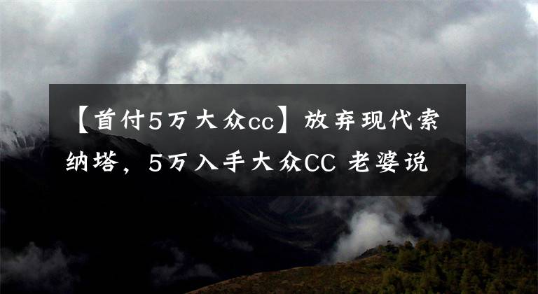 【首付5万大众cc】放弃现代索纳塔，5万入手大众CC 老婆说怎么爬出来又掉坑里