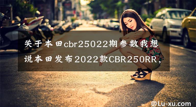 关于本田cbr25022期参数我想说本田发布2022款CBR250RR，全新的勇气红/黑配色