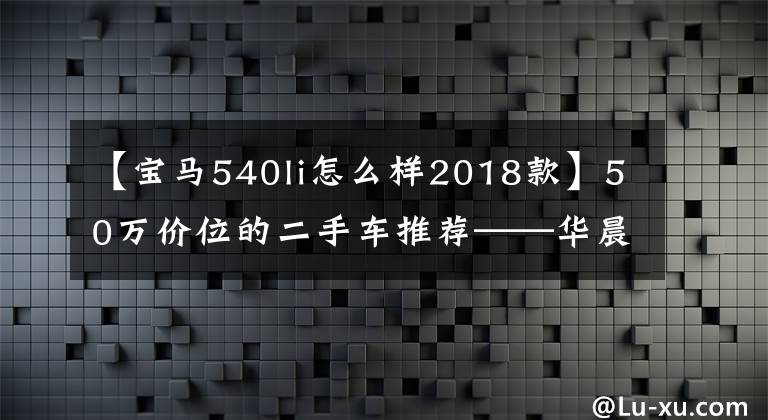 【宝马540li怎么样2018款】50万价位的二手车推荐——华晨宝马540LI！