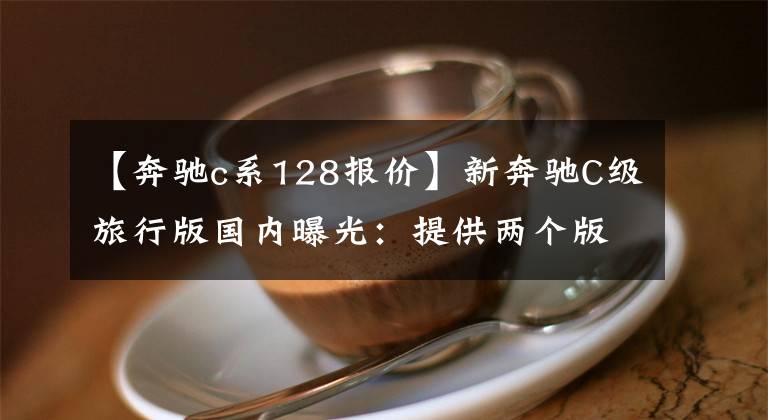 【奔驰c系128报价】新奔驰C级旅行版国内曝光：提供两个版本，2.0T  9AT或400，000件销售。